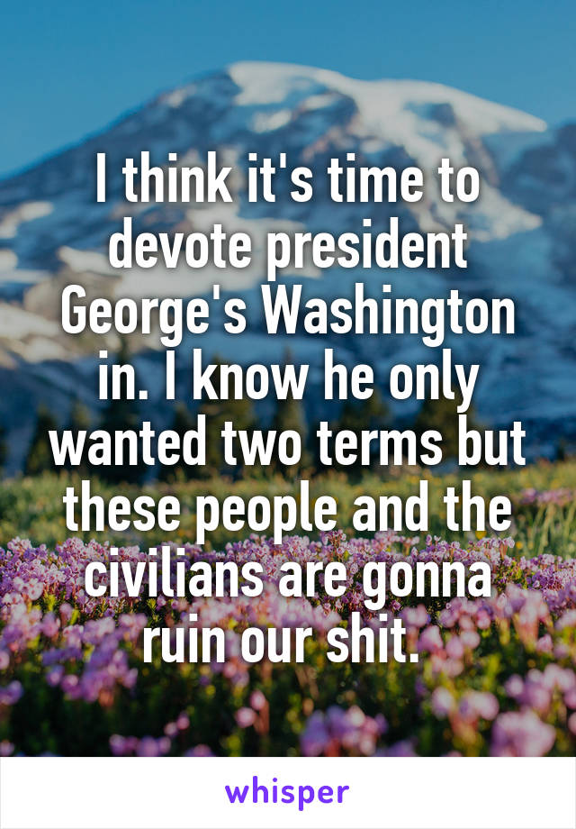 I think it's time to devote president George's Washington in. I know he only wanted two terms but these people and the civilians are gonna ruin our shit. 