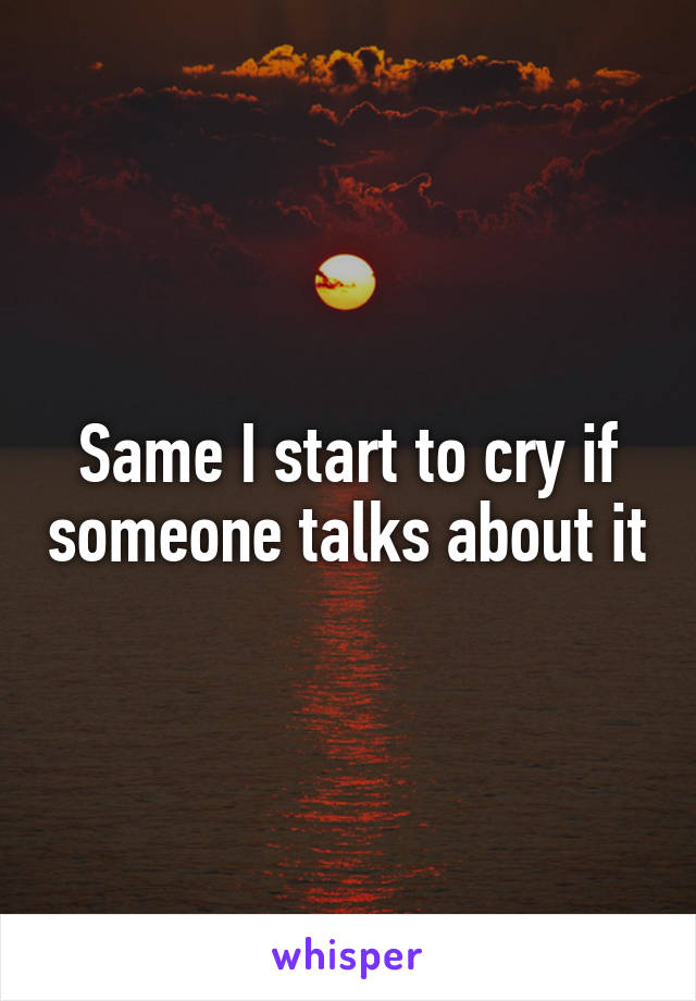 Same I start to cry if someone talks about it