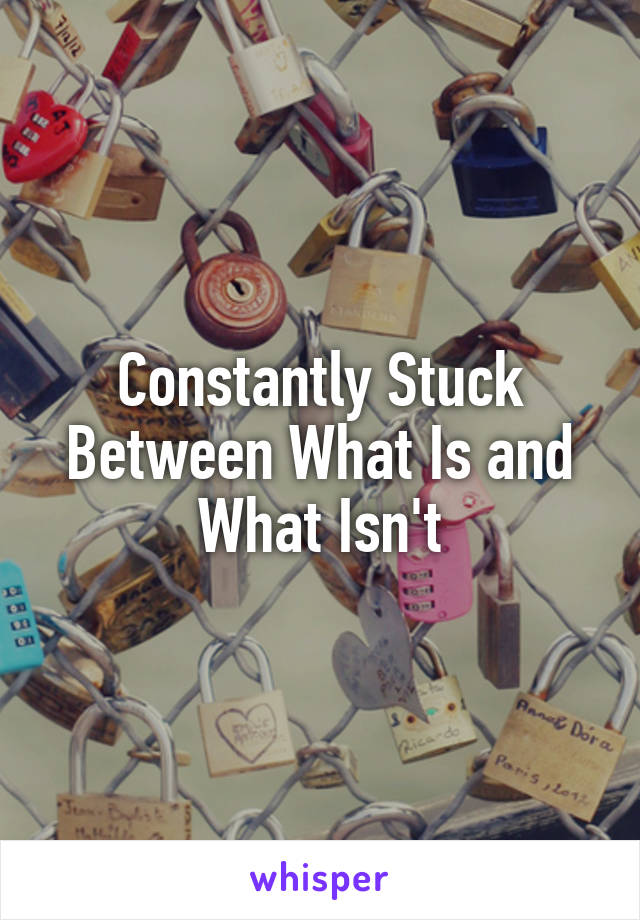 Constantly Stuck Between What Is and What Isn't