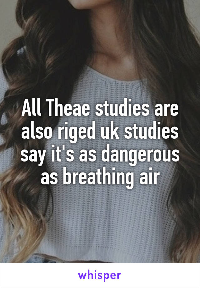 All Theae studies are also riged uk studies say it's as dangerous as breathing air