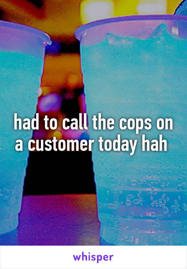 had to call the cops on a customer today hah 