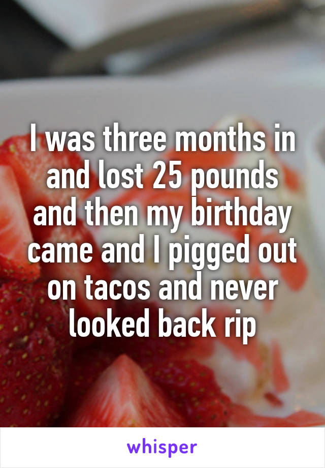I was three months in and lost 25 pounds and then my birthday came and I pigged out on tacos and never looked back rip