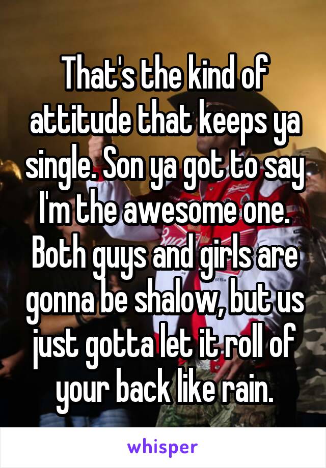 That's the kind of attitude that keeps ya single. Son ya got to say I'm the awesome one. Both guys and girls are gonna be shalow, but us just gotta let it roll of your back like rain.