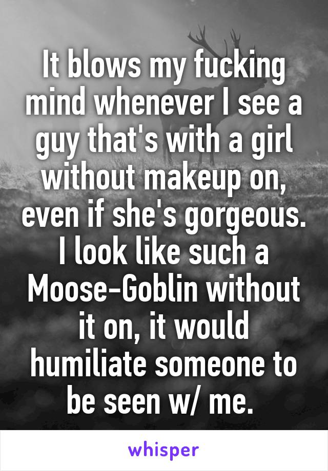 It blows my fucking mind whenever I see a guy that's with a girl without makeup on, even if she's gorgeous. I look like such a Moose-Goblin without it on, it would humiliate someone to be seen w/ me. 