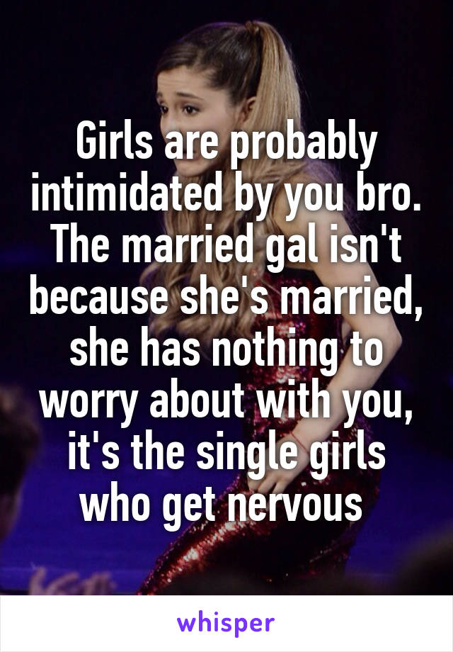 Girls are probably intimidated by you bro. The married gal isn't because she's married, she has nothing to worry about with you, it's the single girls who get nervous 