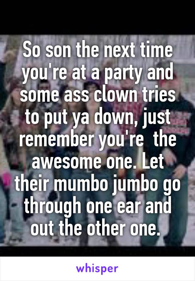 So son the next time you're at a party and some ass clown tries to put ya down, just remember you're  the awesome one. Let their mumbo jumbo go through one ear and out the other one. 