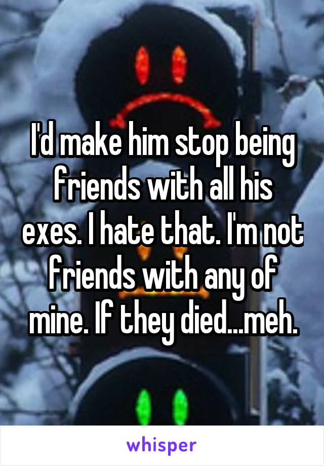 I'd make him stop being friends with all his exes. I hate that. I'm not friends with any of mine. If they died...meh.