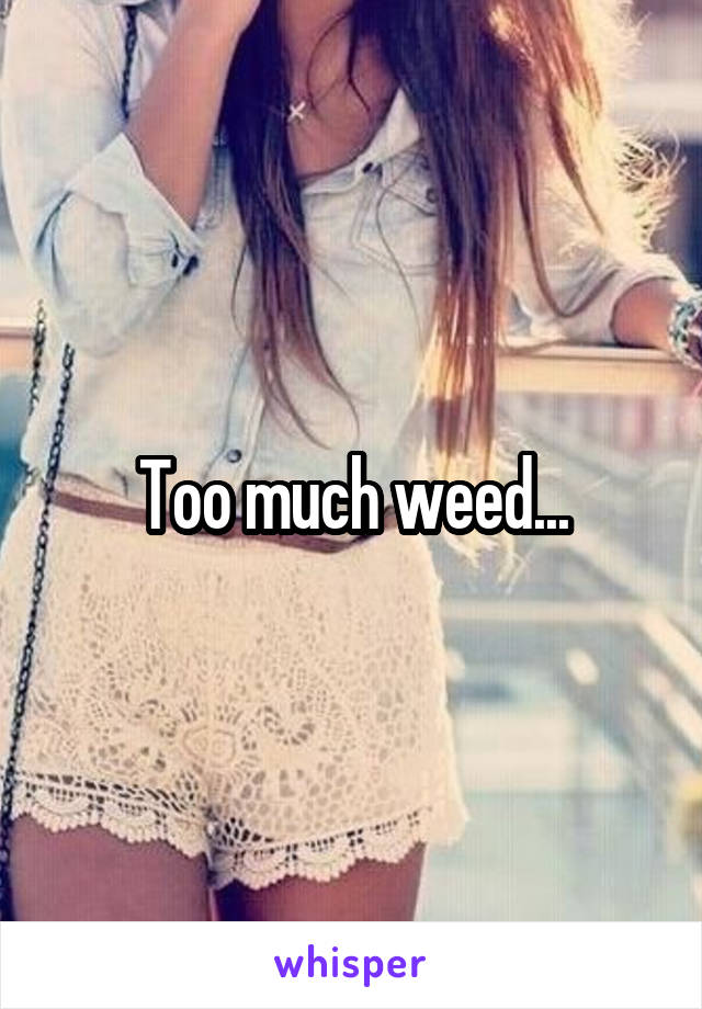 Too much weed...