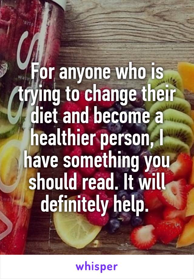 For anyone who is trying to change their diet and become a healthier person, I have something you should read. It will definitely help. 