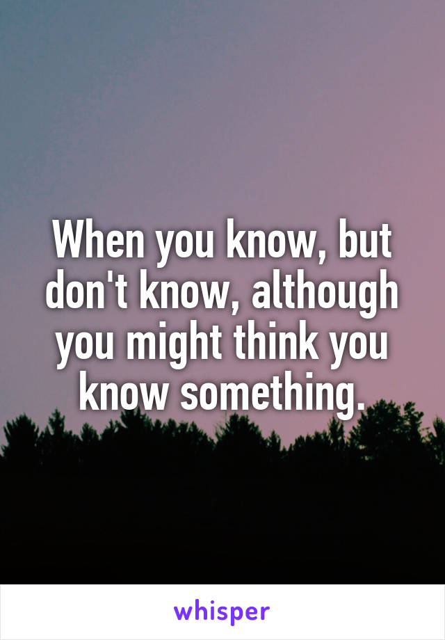 When you know, but don't know, although you might think you know something.