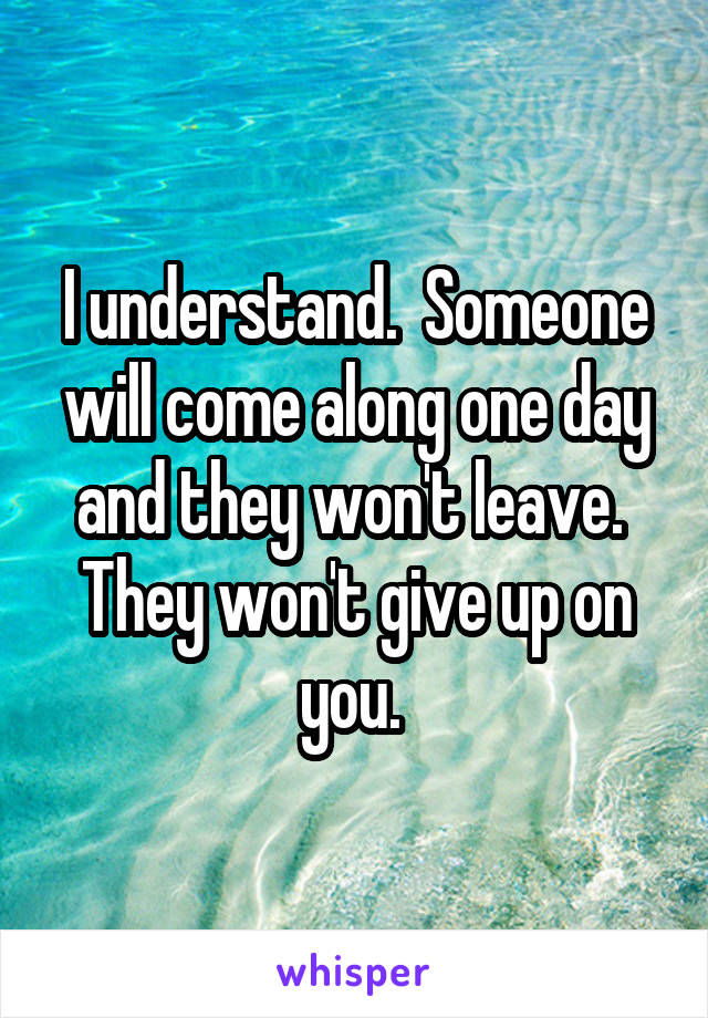 I understand.  Someone will come along one day and they won't leave.  They won't give up on you. 