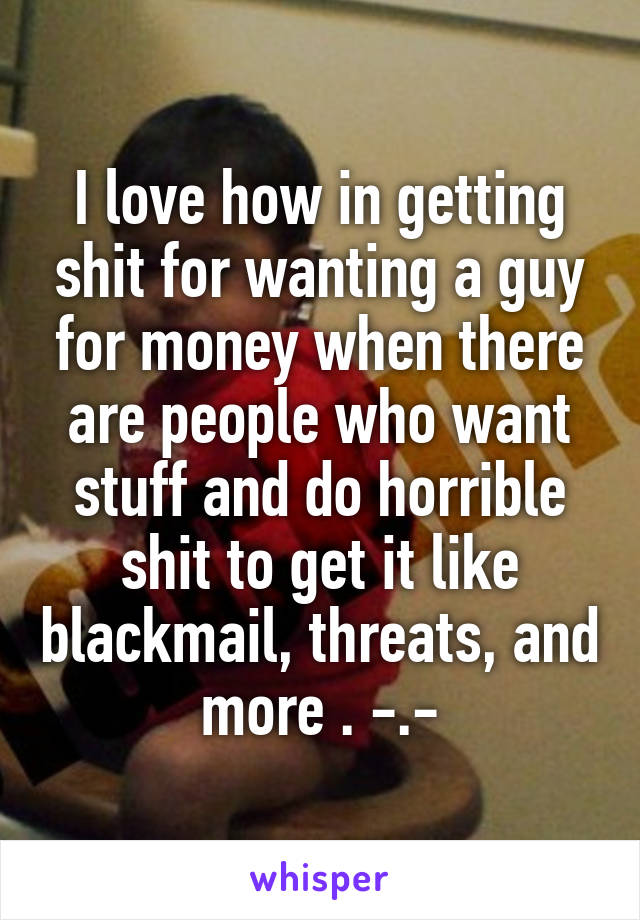 I love how in getting shit for wanting a guy for money when there are people who want stuff and do horrible shit to get it like blackmail, threats, and more . -.-