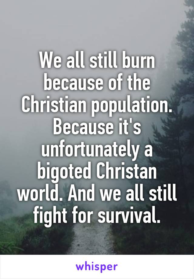 We all still burn because of the Christian population. Because it's unfortunately a bigoted Christan world. And we all still fight for survival.