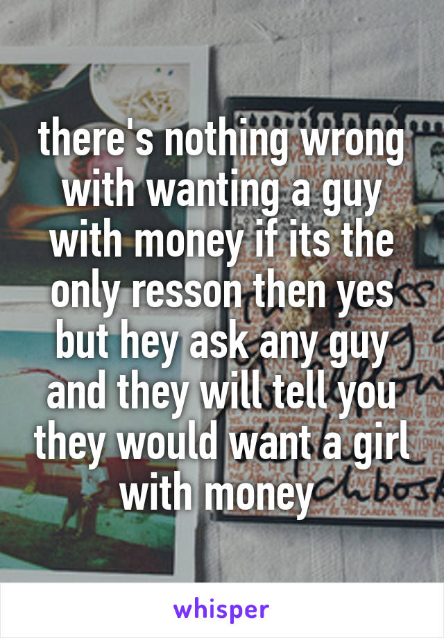 there's nothing wrong with wanting a guy with money if its the only resson then yes but hey ask any guy and they will tell you they would want a girl with money 