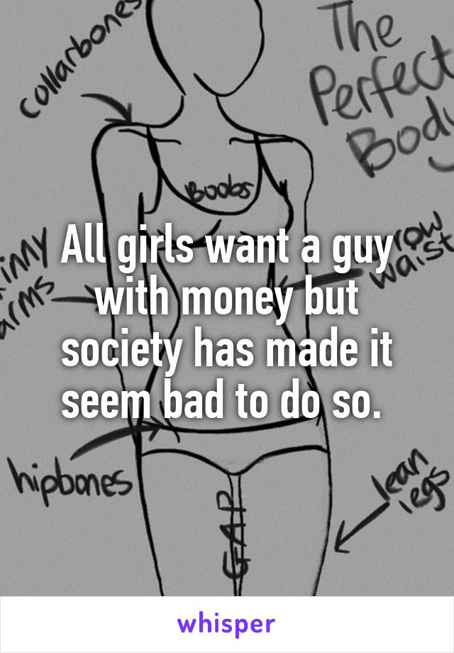 All girls want a guy with money but society has made it seem bad to do so. 