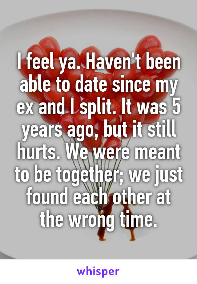 I feel ya. Haven't been able to date since my ex and I split. It was 5 years ago, but it still hurts. We were meant to be together; we just found each other at the wrong time.