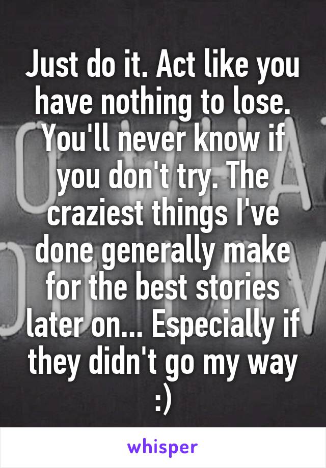 Just do it. Act like you have nothing to lose. You'll never know if you don't try. The craziest things I've done generally make for the best stories later on... Especially if they didn't go my way :)