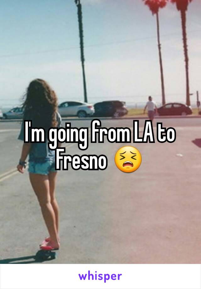 I'm going from LA to Fresno 😣