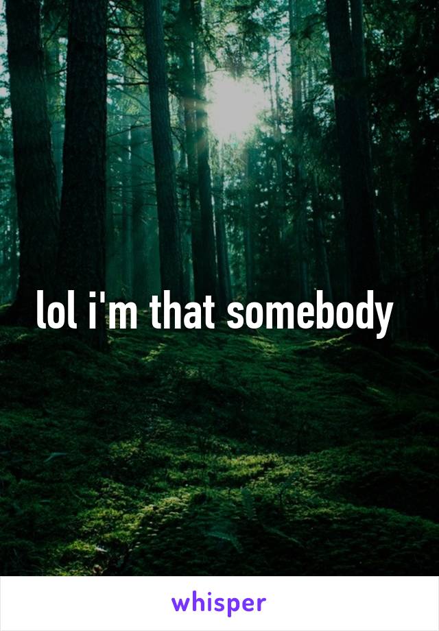 lol i'm that somebody 
