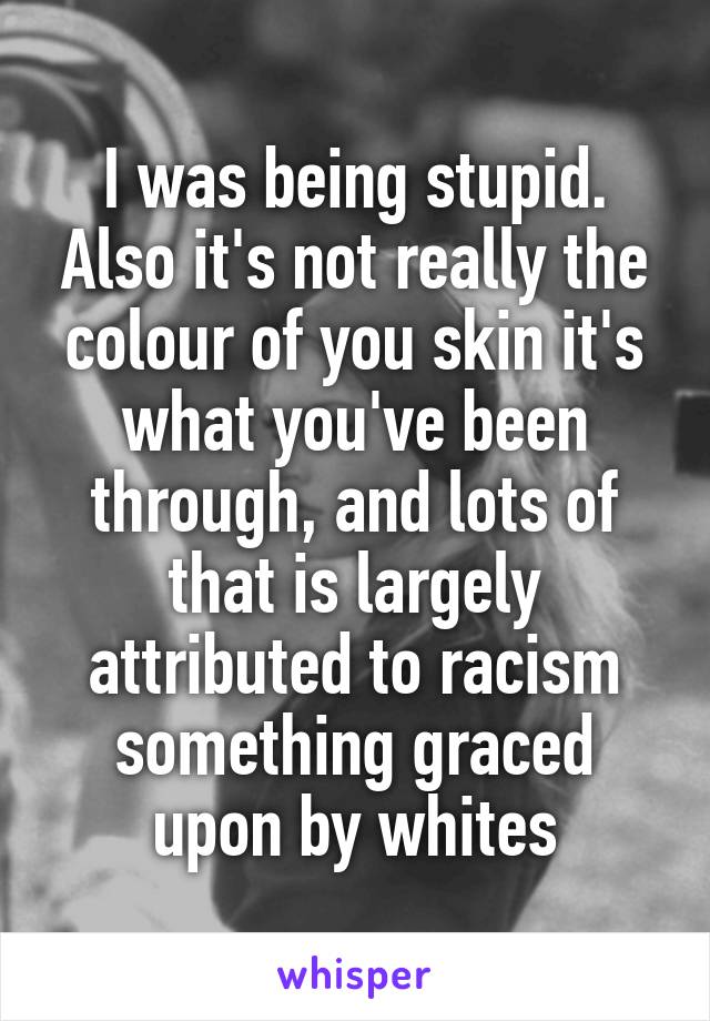 I was being stupid. Also it's not really the colour of you skin it's what you've been through, and lots of that is largely attributed to racism something graced upon by whites