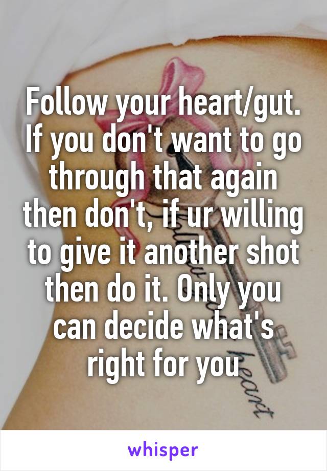Follow your heart/gut. If you don't want to go through that again then don't, if ur willing to give it another shot then do it. Only you can decide what's right for you