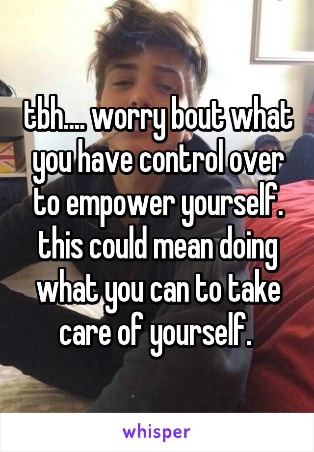 tbh.... worry bout what you have control over to empower yourself. this could mean doing what you can to take care of yourself. 