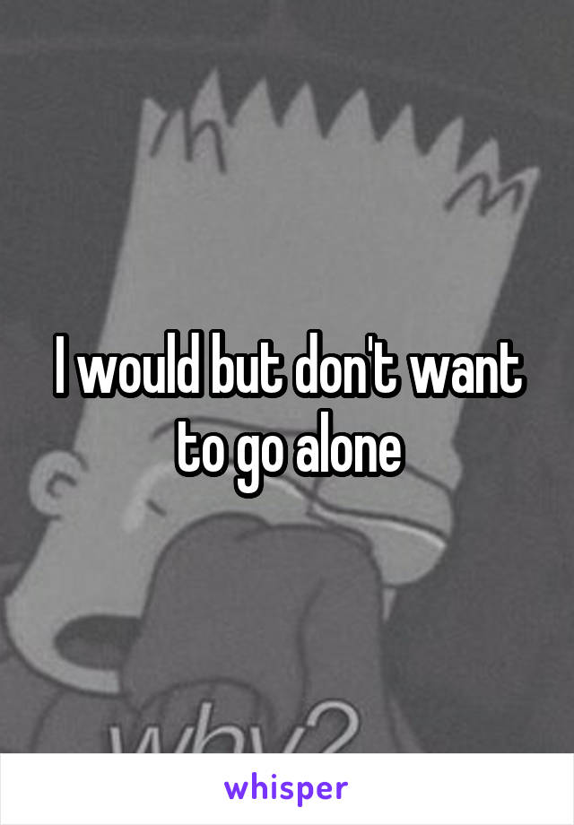 I would but don't want to go alone