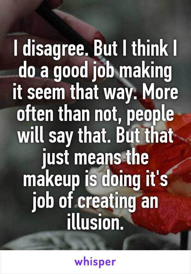 I disagree. But I think I do a good job making it seem that way. More often than not, people will say that. But that just means the makeup is doing it's job of creating an illusion.