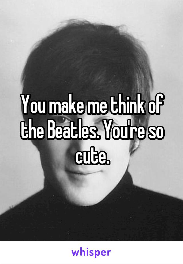 You make me think of the Beatles. You're so cute.