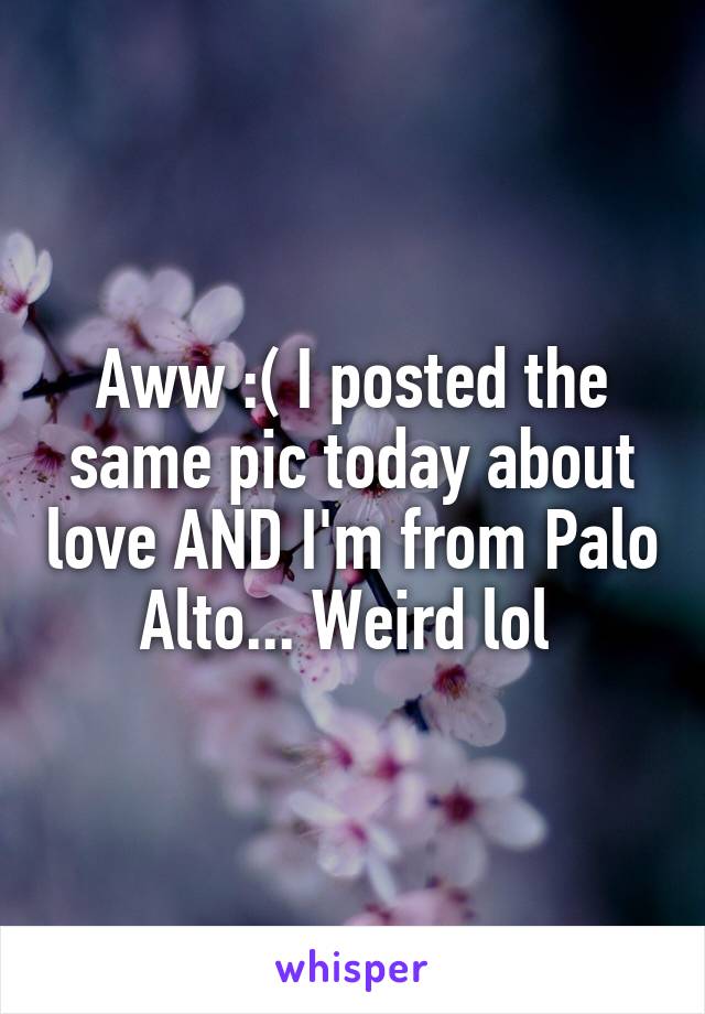 Aww :( I posted the same pic today about love AND I'm from Palo Alto... Weird lol 