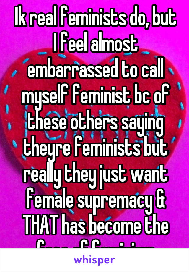 Ik real feminists do, but I feel almost embarrassed to call myself feminist bc of these others saying theyre feminists but really they just want female supremacy & THAT has become the face of feminism