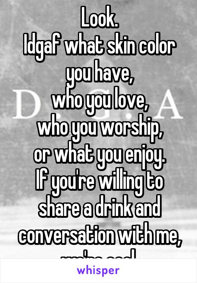 Look.
Idgaf what skin color you have,
who you love,
who you worship,
or what you enjoy.
If you're willing to share a drink and conversation with me, we're cool.