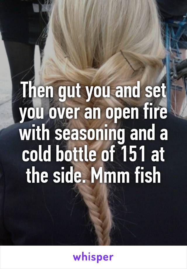 Then gut you and set you over an open fire with seasoning and a cold bottle of 151 at the side. Mmm fish