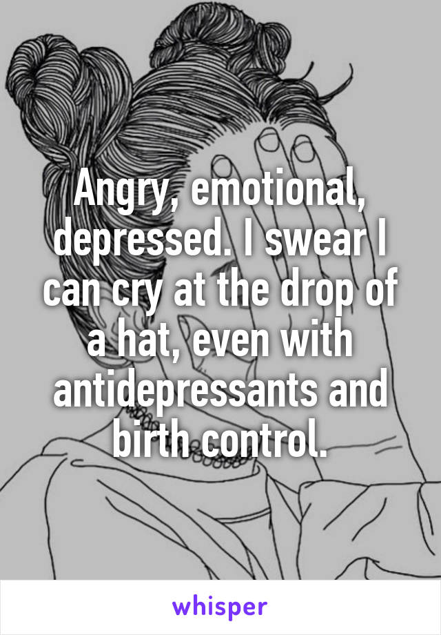 Angry, emotional, depressed. I swear I can cry at the drop of a hat, even with antidepressants and birth control.