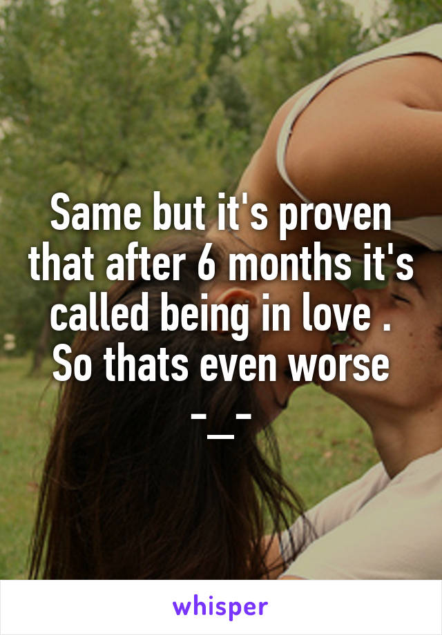 Same but it's proven that after 6 months it's called being in love . So thats even worse -_-