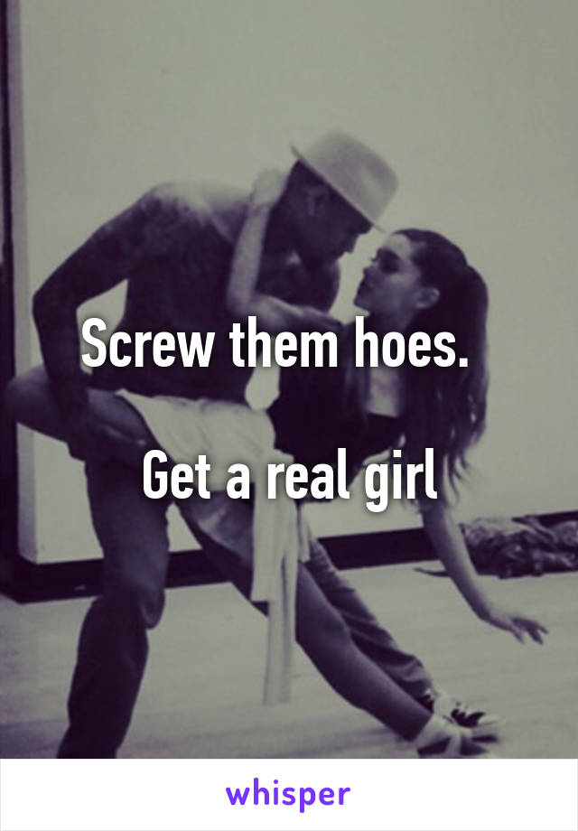 Screw them hoes.  

Get a real girl