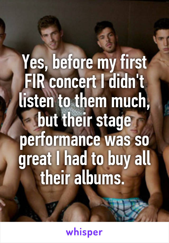 Yes, before my first FIR concert I didn't listen to them much, but their stage performance was so great I had to buy all their albums. 