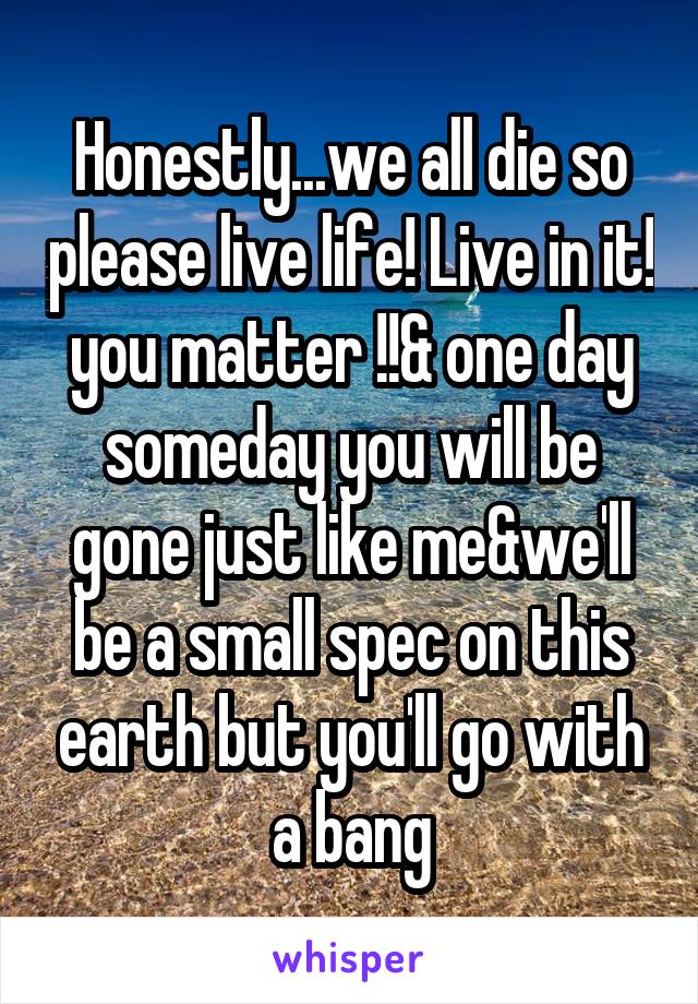 Honestly...we all die so please live life! Live in it! you matter !!& one day someday you will be gone just like me&we'll be a small spec on this earth but you'll go with a bang