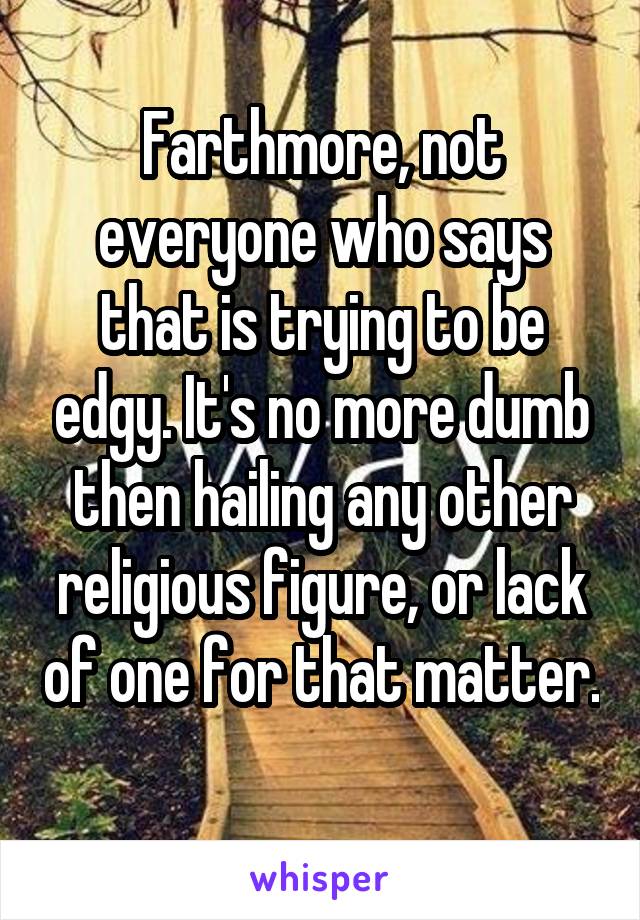 Farthmore, not everyone who says that is trying to be edgy. It's no more dumb then hailing any other religious figure, or lack of one for that matter. 