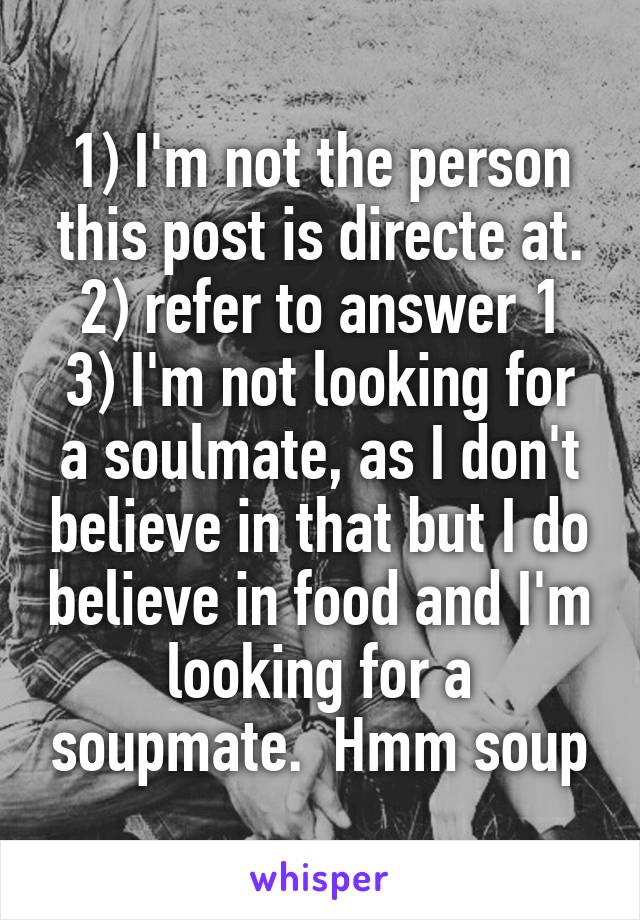 1) I'm not the person this post is directe at.
2) refer to answer 1
3) I'm not looking for a soulmate, as I don't believe in that but I do believe in food and I'm looking for a soupmate.  Hmm soup