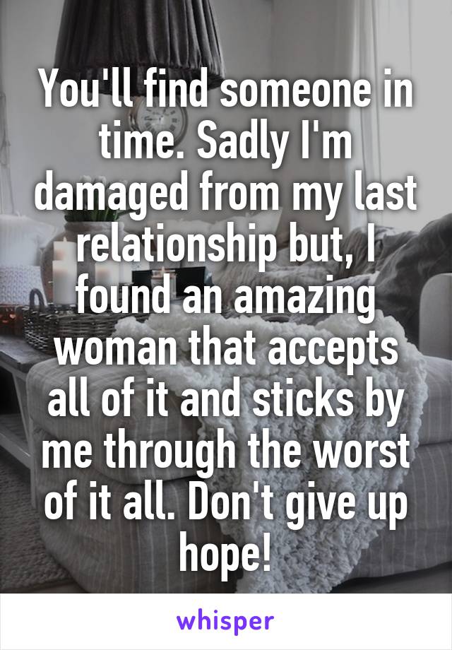 You'll find someone in time. Sadly I'm damaged from my last relationship but, I found an amazing woman that accepts all of it and sticks by me through the worst of it all. Don't give up hope!