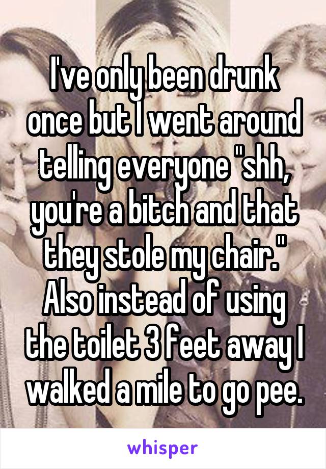 I've only been drunk once but I went around telling everyone "shh, you're a bitch and that they stole my chair." Also instead of using the toilet 3 feet away I walked a mile to go pee.