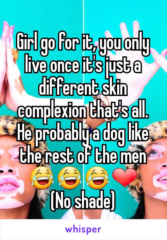 Girl go for it, you only live once it's just a different skin complexion that's all.
He probably a dog like the rest of the men 😂😂😂❤
(No shade)