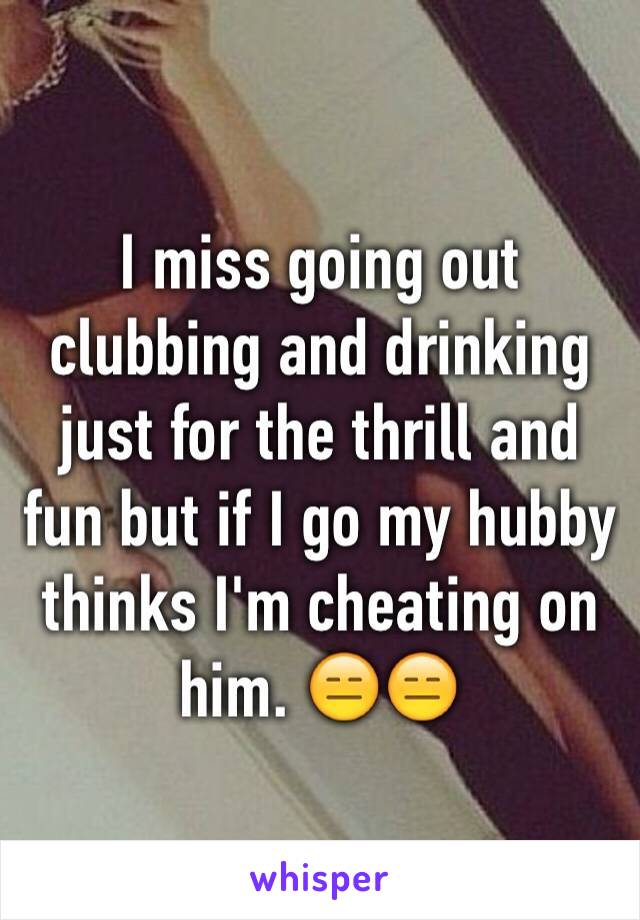 I miss going out clubbing and drinking just for the thrill and fun but if I go my hubby thinks I'm cheating on him. 😑😑