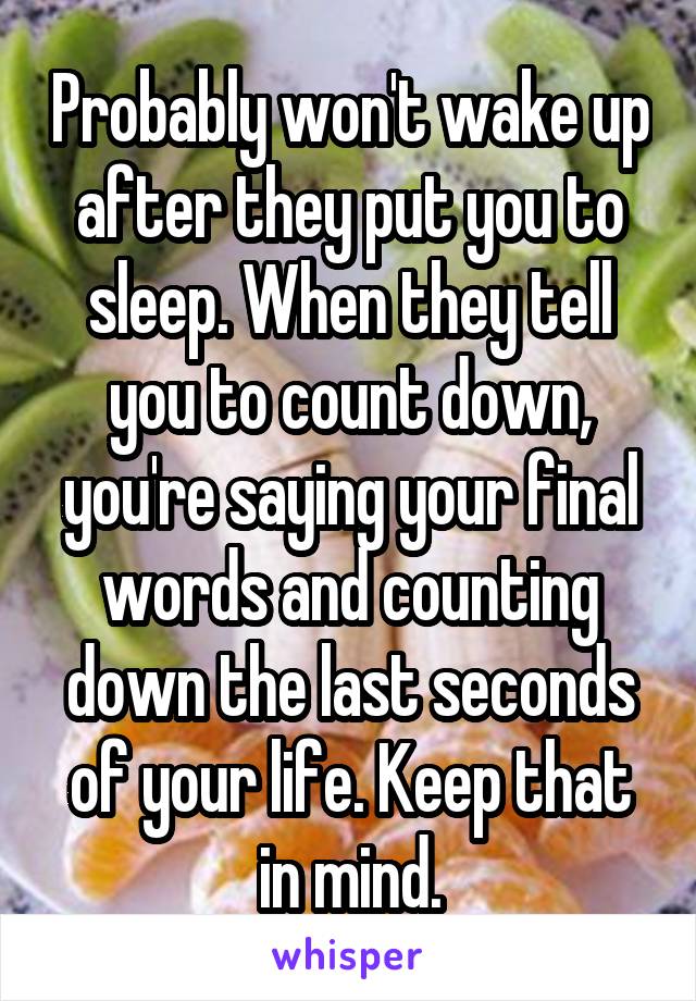 Probably won't wake up after they put you to sleep. When they tell you to count down, you're saying your final words and counting down the last seconds of your life. Keep that in mind.