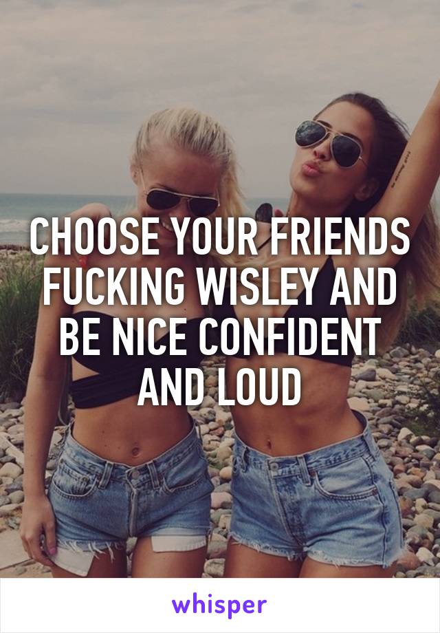 CHOOSE YOUR FRIENDS FUCKING WISLEY AND BE NICE CONFIDENT AND LOUD