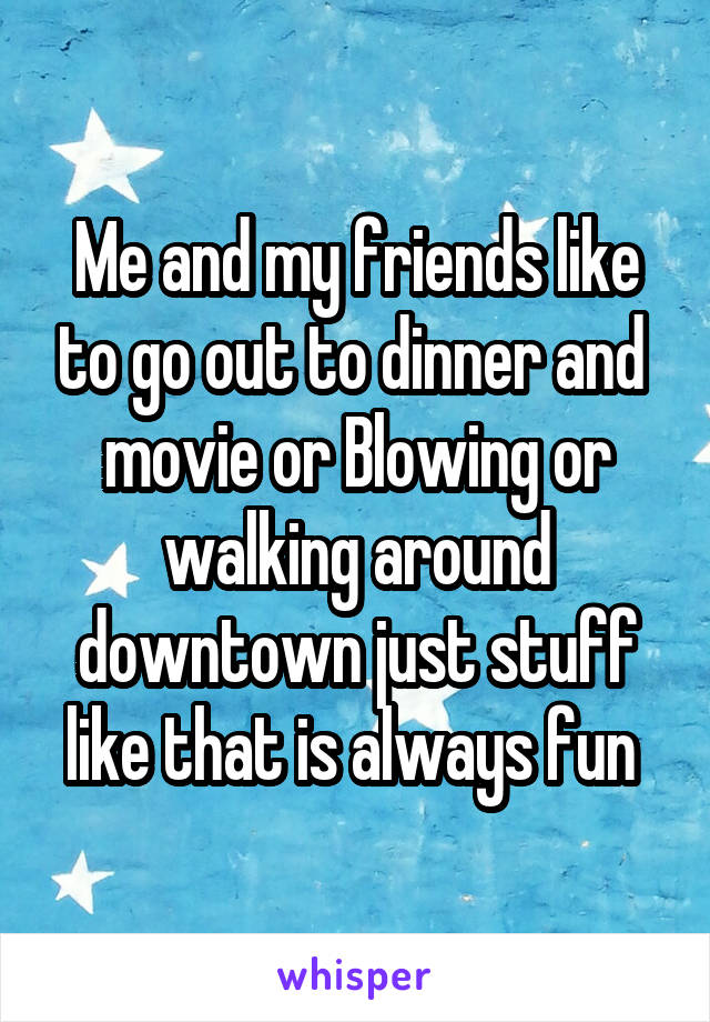 Me and my friends like to go out to dinner and  movie or Blowing or walking around downtown just stuff like that is always fun 