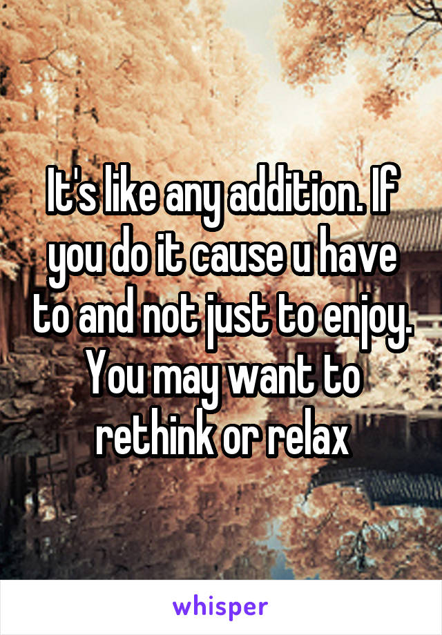 It's like any addition. If you do it cause u have to and not just to enjoy. You may want to rethink or relax