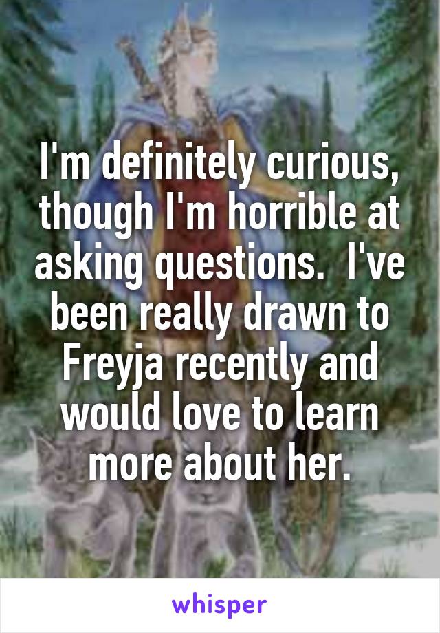 I'm definitely curious, though I'm horrible at asking questions.  I've been really drawn to Freyja recently and would love to learn more about her.