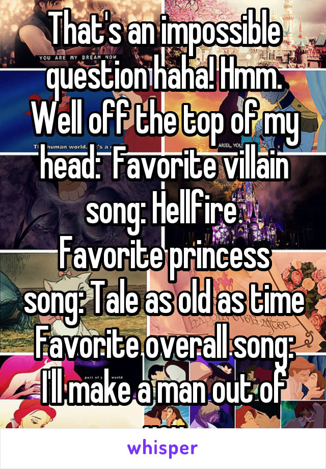 That's an impossible question haha! Hmm. Well off the top of my head:  Favorite villain song: Hellfire 
Favorite princess song: Tale as old as time
Favorite overall song: I'll make a man out of you